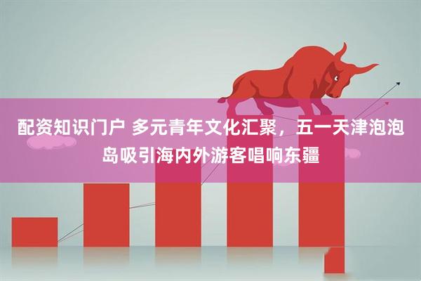 配资知识门户 多元青年文化汇聚，五一天津泡泡岛吸引海内外游客唱响东疆