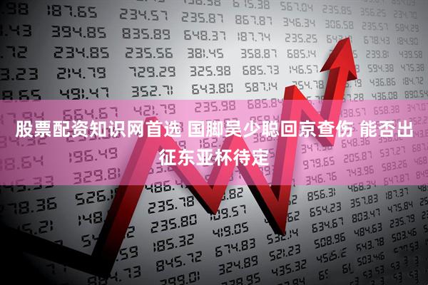 股票配资知识网首选 国脚吴少聪回京查伤 能否出征东亚杯待定
