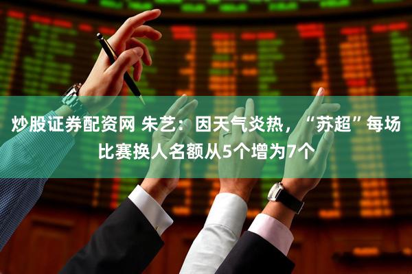 炒股证券配资网 朱艺：因天气炎热，“苏超”每场比赛换人名额从5个增为7个