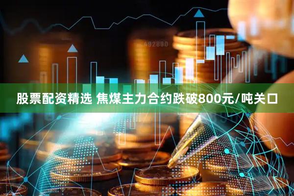股票配资精选 焦煤主力合约跌破800元/吨关口