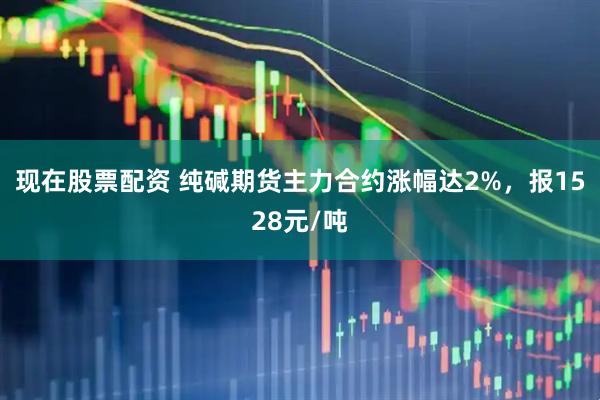 现在股票配资 纯碱期货主力合约涨幅达2%，报1528元/吨