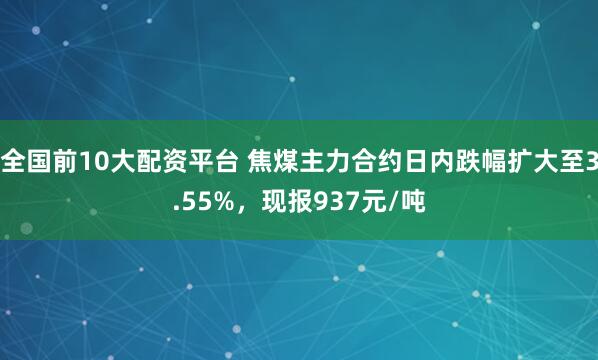 全国前10大配资平台 焦煤主力合约日内跌幅扩大至3.55%，现报937元/吨
