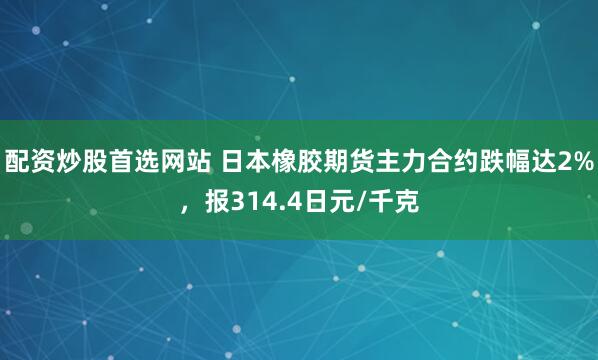 配资炒股首选网站 日本橡胶期货主力合约跌幅达2%，报314.4日元/千克