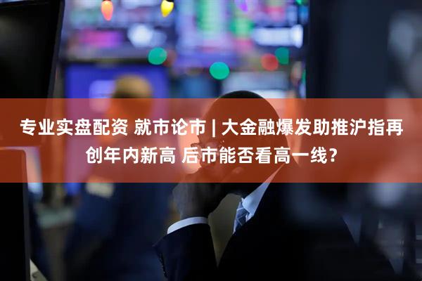 专业实盘配资 就市论市 | 大金融爆发助推沪指再创年内新高 后市能否看高一线？