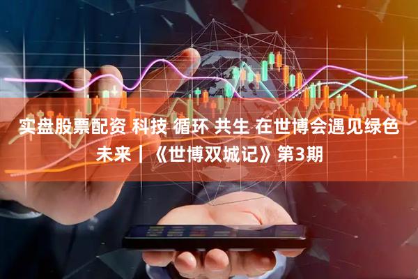 实盘股票配资 科技 循环 共生 在世博会遇见绿色未来｜《世博双城记》第3期