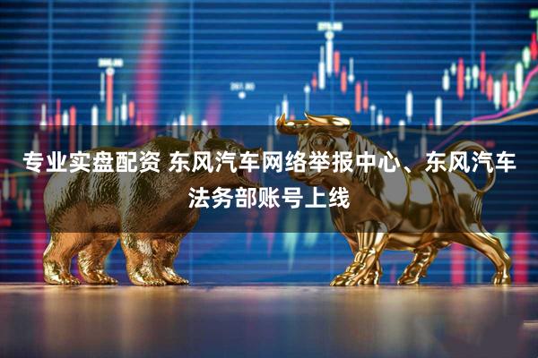 专业实盘配资 东风汽车网络举报中心、东风汽车法务部账号上线