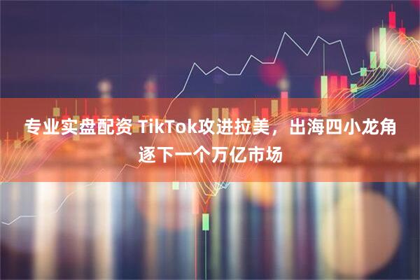 专业实盘配资 TikTok攻进拉美，出海四小龙角逐下一个万亿市场