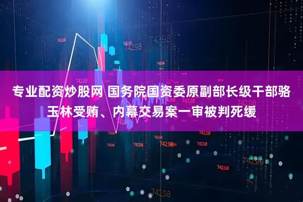 专业配资炒股网 国务院国资委原副部长级干部骆玉林受贿、内幕交易案一审被判死缓