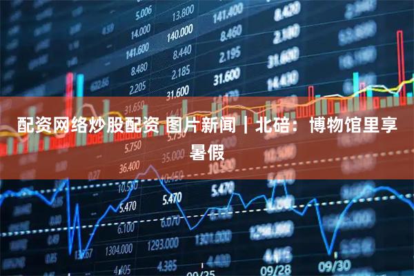 配资网络炒股配资 图片新闻｜北碚：博物馆里享暑假