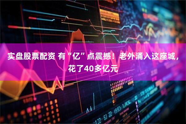实盘股票配资 有“亿”点震撼！老外涌入这座城，花了40多亿元
