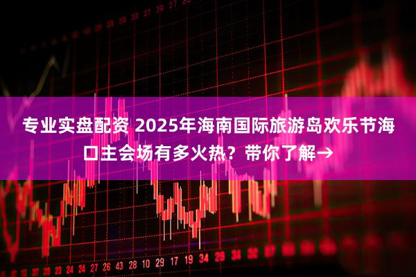 专业实盘配资 2025年海南国际旅游岛欢乐节海口主会场有多火热？带你了解→