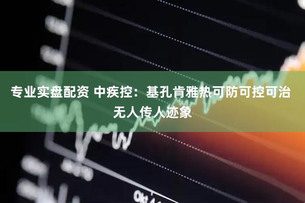 专业实盘配资 中疾控：基孔肯雅热可防可控可治 无人传人迹象