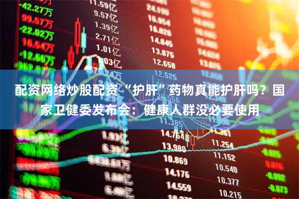 配资网络炒股配资 “护肝”药物真能护肝吗？国家卫健委发布会：健康人群没必要使用