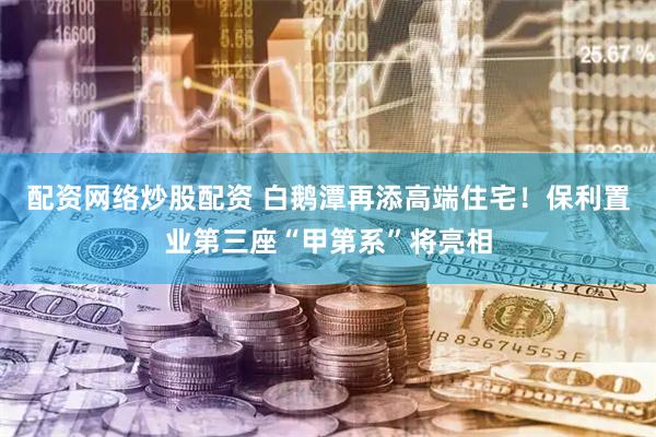 配资网络炒股配资 白鹅潭再添高端住宅！保利置业第三座“甲第系”将亮相