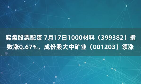 实盘股票配资 7月17日1000材料（399382）指数涨0.67%，成份股大中矿业（001203）领涨