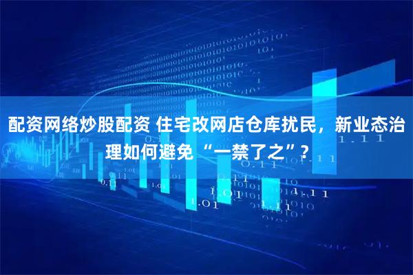 配资网络炒股配资 住宅改网店仓库扰民，新业态治理如何避免 “一禁了之”？