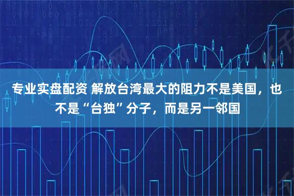 专业实盘配资 解放台湾最大的阻力不是美国，也不是“台独”分子，而是另一邻国