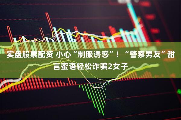 实盘股票配资 小心“制服诱惑”！“警察男友”甜言蜜语轻松诈骗2女子