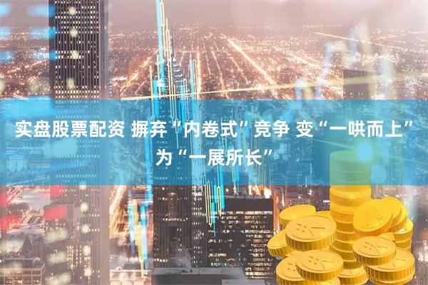 实盘股票配资 摒弃“内卷式”竞争 变“一哄而上”为“一展所长”