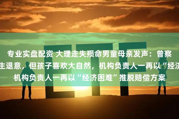 专业实盘配资 大理走失殒命男童母亲发声：曾察觉老师不负责任而萌生退意，但孩子喜欢大自然，机构负责人一再以“经济困难”推脱赔偿方案