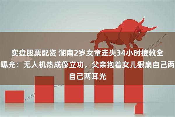 实盘股票配资 湖南2岁女童走失34小时搜救全过程曝光：无人机热成像立功，父亲抱着女儿狠扇自己两耳光