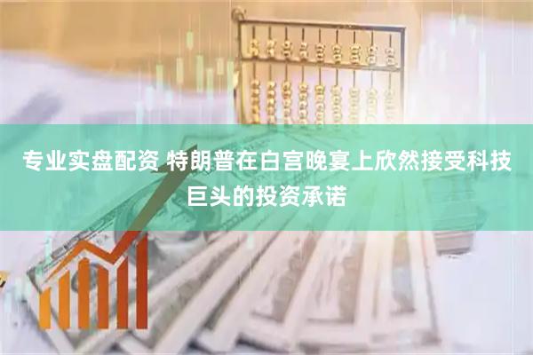 专业实盘配资 特朗普在白宫晚宴上欣然接受科技巨头的投资承诺