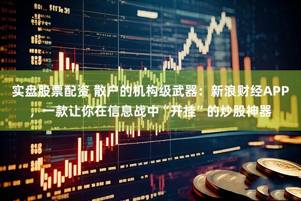 实盘股票配资 散户的机构级武器：新浪财经APP，一款让你在信息战中“开挂”的炒股神器
