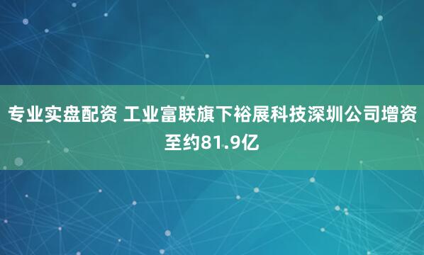 专业实盘配资 工业富联旗下裕展科技深圳公司增资至约81.9亿