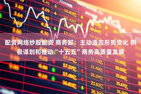 配资网络炒股配资 商务部：主动适应形势变化 积极谋划和推动“十五五”商务高质量发展
