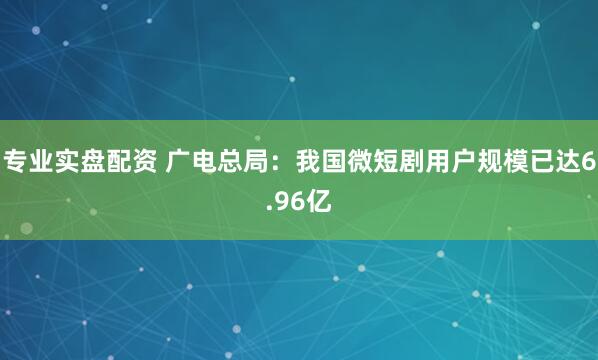专业实盘配资 广电总局：我国微短剧用户规模已达6.96亿