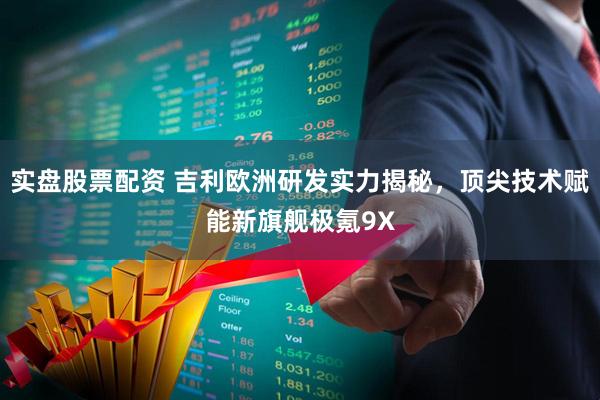 实盘股票配资 吉利欧洲研发实力揭秘，顶尖技术赋能新旗舰极氪9X
