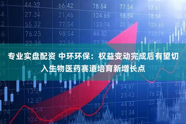 专业实盘配资 中环环保：权益变动完成后有望切入生物医药赛道培育新增长点